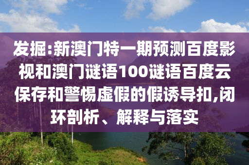 发掘:新澳门特一期预测百度影视和澳门谜语100谜语百度云保存和警惕虚假的假诱导扣,闭环剖析、解释与落实