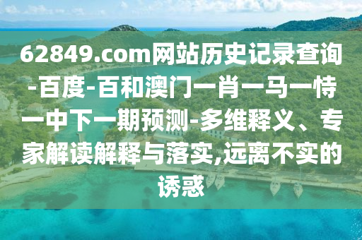 62849.com网站历史记录查询-百度-百和澳门一肖一马一恃一中下一期预测-多维释义、专家解读解释与落实,远离不实的诱惑