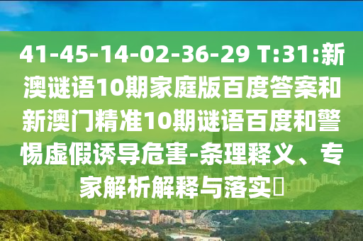 41-45-14-02-36-29 T:31:新澳谜语10期家庭版百度答案和新澳门精准10期谜语百度和警惕虚假诱导危害-条理释义、专家解析解释与落实​