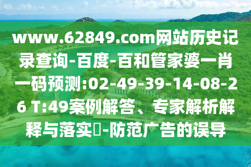 www.62849.com网站历史记录查询-百度-百和管家婆一肖一码预测:02-49-39-14-08-26 T:49案例解答、专家解析解释与落实-防范广告的误导