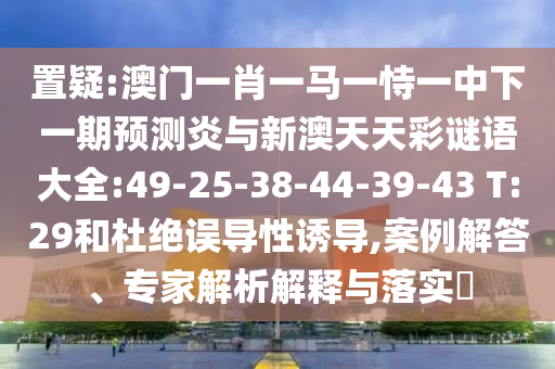 置疑:澳门一肖一马一恃一中下一期预测炎与新澳天天彩谜语大全:49-25-38-44-39-43 T:29和杜绝误导性诱导,案例解答、专家解析解释与落实