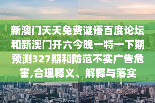 新澳门天天免费谜语百度论坛和新澳门开六今晚一特一下期预测327期和防范不实广告危害,合理释义、解释与落实