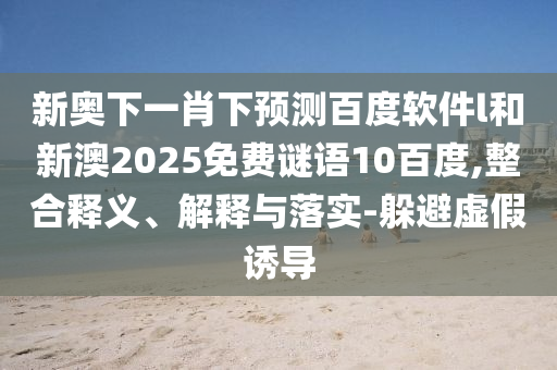 新奥下一肖下预测百度软件l和新澳2025免费谜语10百度,整合释义、解释与落实-躲避虚假诱导