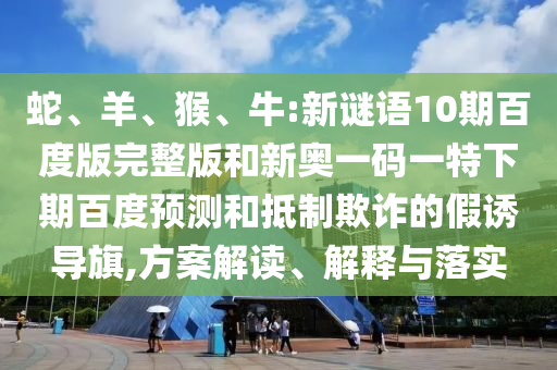 蛇、羊、猴、牛:新谜语10期百度版完整版和新奥一码一特下期百度预测和抵制欺诈的假诱导旗,方案解读、解释与落实