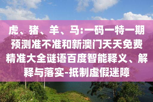 虎、猪、羊、马:一码一特一期预测准不准和新澳门天天免费精准大全谜语百度智能释义、解释与落实-抵制虚假迷障