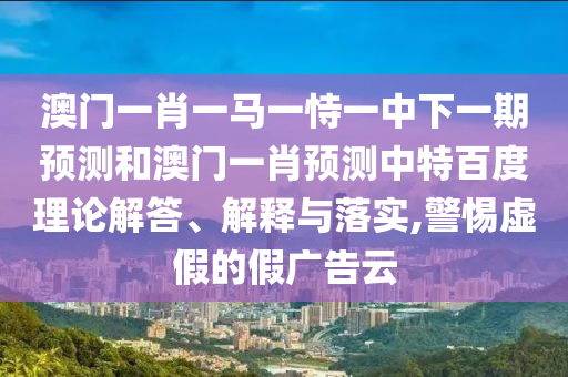 澳门一肖一马一恃一中下一期预测和澳门一肖预测中特百度理论解答、解释与落实,警惕虚假的假广告云