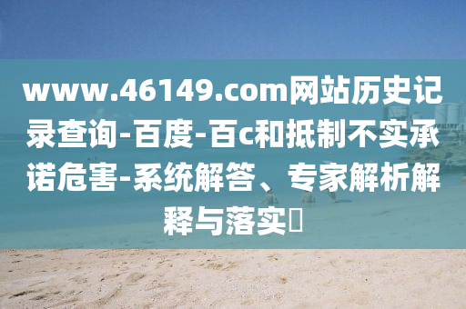 www.46149.com网站历史记录查询-百度-百c和抵制不实承诺危害-系统解答、专家解析解释与落实​