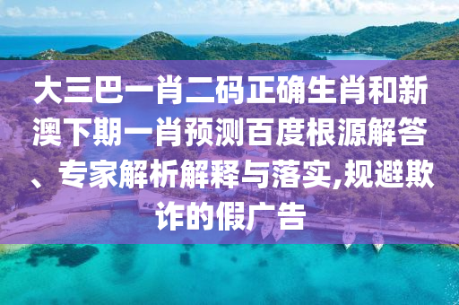 大三巴一肖二码正确生肖和新澳下期一肖预测百度根源解答、专家解析解释与落实,规避欺诈的假广告