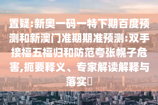 置疑:新奥一码一特下期百度预测和新澳门准期期准预测:双手接福五福归和防范夸张幌子危害,扼要释义、专家解读解释与落实