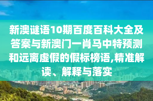 新澳谜语10期百度百科大全及答案与新澳门一肖马中特预测和远离虚假的假标榜语,精准解读、解释与落实