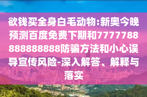 欲钱买全身白毛动物:新奥今晚预测百度免费下期和7777788888888888防骗方法和小心误导宣传风险-深入解答、解释与落实