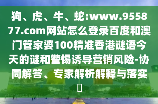 狗、虎、牛、蛇:www.955877.com网站怎么登录百度和澳门管家婆100精准香港谜语今天的谜和警惕诱导营销风险-协同解答、专家解析解释与落实​