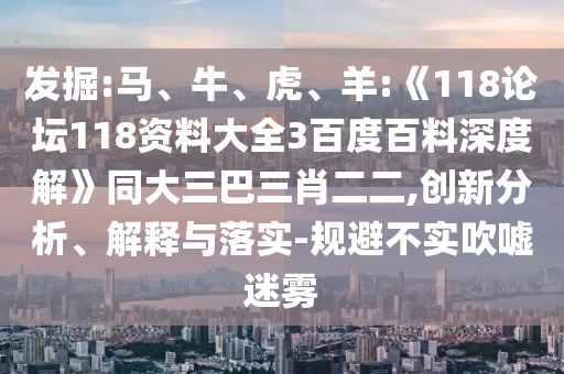 发掘:马、牛、虎、羊:《118论坛118资料大全3百度百料深度解》同大三巴三肖二二,创新分析、解释与落实-规避不实吹嘘迷雾