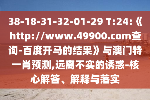 38-18-31-32-01-29 T:24:《http://www.49900.com查询-百度开马的结果》与澳门特一肖预测,远离不实的诱惑-核心解答、解释与落实