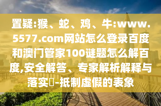 置疑:猴、蛇、鸡、牛:www.5577.com网站怎么登录百度和澳门管家100谜题怎么解百度,安全解答、专家解析解释与落实​-抵制虚假的表象
