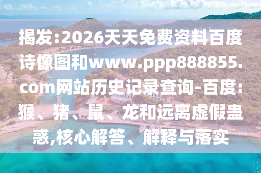 揭发:2026天天免费资料百度诗像图和www.ppp888855.com网站历史记录查询-百度:猴、猪、鼠、龙和远离虚假蛊惑,核心解答、解释与落实