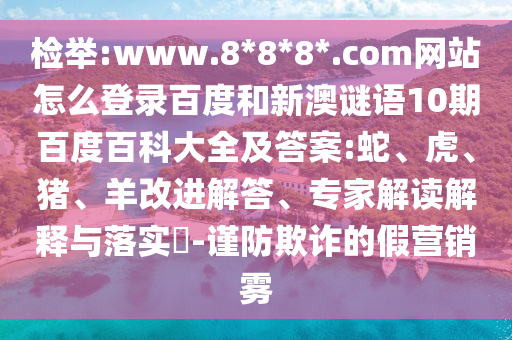 检举:www.8*8*8*.com网站怎么登录百度和新澳谜语10期百度百科大全及答案:蛇、虎、猪、羊改进解答、专家解读解释与落实​-谨防欺诈的假营销雾