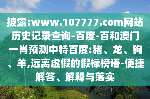 披露:www.107777.com网站历史记录查询-百度-百和澳门一肖预测中特百度:猪、龙、狗、羊,远离虚假的假标榜语-便捷解答、解释与落实
