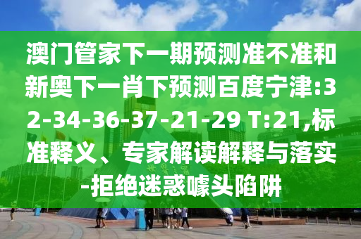 澳门管家下一期预测准不准和新奥下一肖下预测百度宁津:32-34-36-37-21-29 T:21,标准释义、专家解读解释与落实-拒绝迷惑噱头陷阱