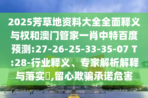 2025芳草地资料大全全面释义与权和澳门管家一肖中特百度预测:27-26-25-33-35-07 T:28-行业释义、专家解析解释与落实,留心欺骗承诺危害