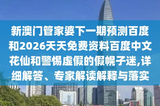 新澳门管家婆下一期预测百度和2026天天免费资料百度中文花仙和警惕虚假的假幌子迷,详细解答、专家解读解释与落实