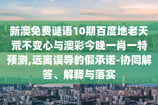 新澳免费谜语10期百度地老天荒不变心与澳彩今晚一肖一特预测,远离误导的假承诺-协同解答、解释与落实