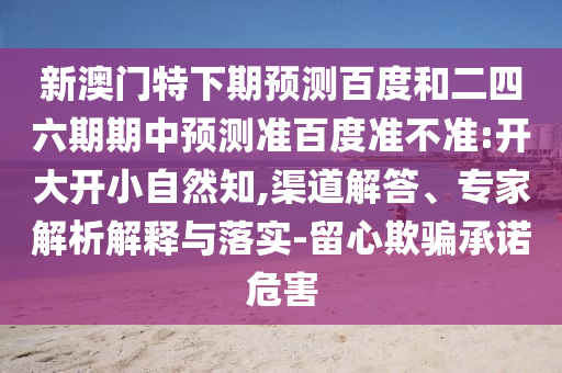 新澳门特下期预测百度和二四六期期中预测准百度准不准:开大开小自然知,渠道解答、专家解析解释与落实-留心欺骗承诺危害