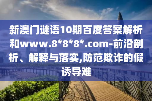 新澳门谜语10期百度答案解析和www.8*8*8*.com-前沿剖析、解释与落实,防范欺诈的假诱导难