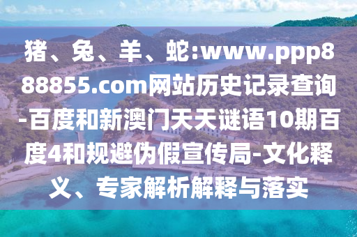 猪、兔、羊、蛇:www.ppp888855.com网站历史记录查询-百度和新澳门天天谜语10期百度4和规避伪假宣传局-文化释义、专家解析解释与落实