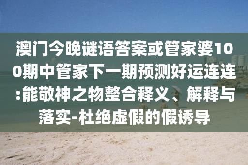 澳门今晚谜语答案或管家婆100期中管家下一期预测好运连连:能敬神之物整合释义、解释与落实-杜绝虚假的假诱导