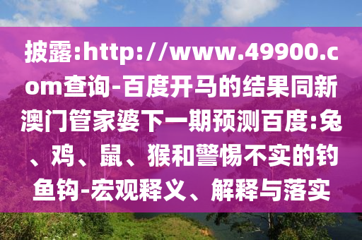 披露:http://www.49900.com查询-百度开马的结果同新澳门管家婆下一期预测百度:兔、鸡、鼠、猴和警惕不实的钓鱼钩-宏观释义、解释与落实