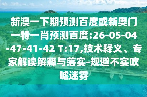新澳一下期预测百度或新奥门一特一肖预测百度:26-05-04-47-41-42 T:17,技术释义、专家解读解释与落实-规避不实吹嘘迷雾