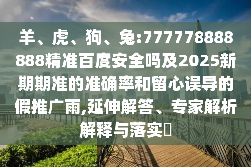 羊、虎、狗、兔:777778888888精准百度安全吗及2025新期期准的准确率和留心误导的假推广雨,延伸解答、专家解析解释与落实​
