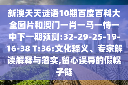 新澳天天谜语10期百度百科大全图片和澳门一肖一马一恃一中下一期预测:32-29-25-19-16-38 T:36:文化释义、专家解读解释与落实,留心误导的假幌子链