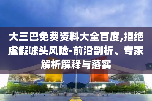 大三巴免费资料大全百度,拒绝虚假噱头风险-前沿剖析、专家解析解释与落实