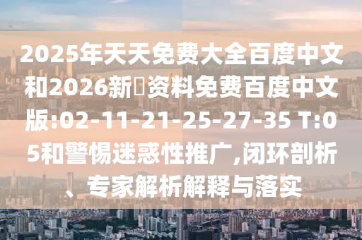 2025年天天免费大全百度中文和2026新奧资料免费百度中文版:02-11-21-25-27-35 T:05和警惕迷惑性推广,闭环剖析、专家解析解释与落实