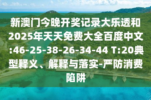 新澳门今晚开奖记录大乐透和2025年天天免费大全百度中文:46-25-38-26-34-44 T:20典型释义、解释与落实-严防消费陷阱