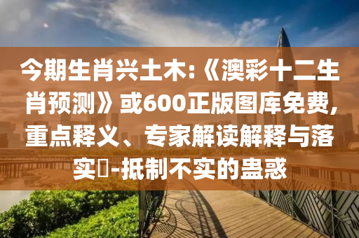 今期生肖兴土木:《澳彩十二生肖预测》或600正版图库免费,重点释义、专家解读解释与落实-抵制不实的蛊惑