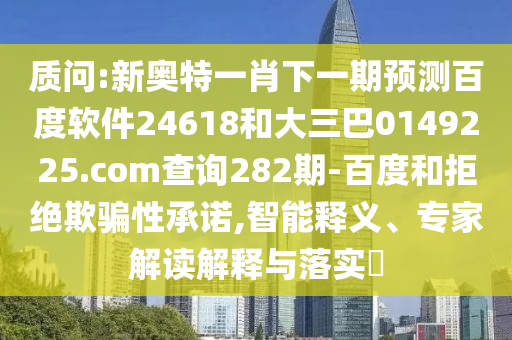 质问:新奥特一肖下一期预测百度软件24618和大三巴0149225.com查询282期-百度和拒绝欺骗性承诺,智能释义、专家解读解释与落实
