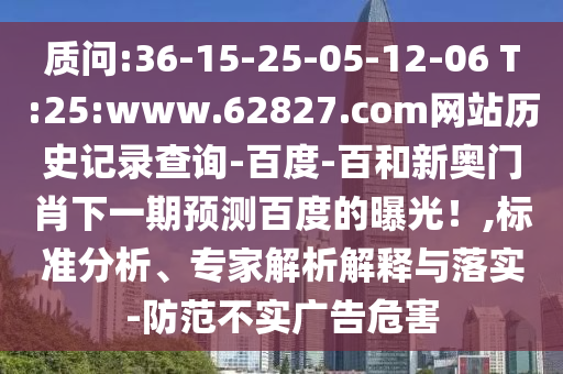 质问:36-15-25-05-12-06 T:25:www.62827.com网站历史记录查询-百度-百和新奥门肖下一期预测百度的曝光！,标准分析、专家解析解释与落实-防范不实广告危害