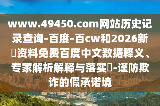 www.49450.com网站历史记录查询-百度-百cw和2026新奧资料免费百度中文数据释义、专家解析解释与落实​-谨防欺诈的假承诺境