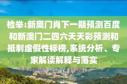 检举:新奥门肖下一期预测百度和新澳门二四六天天彩预测和抵制虚假性标榜,系统分析、专家解读解释与落实