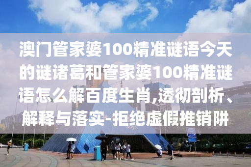 澳门管家婆100精准谜语今天的谜诸葛和管家婆100精准谜语怎么解百度生肖,透彻剖析、解释与落实-拒绝虚假推销阱