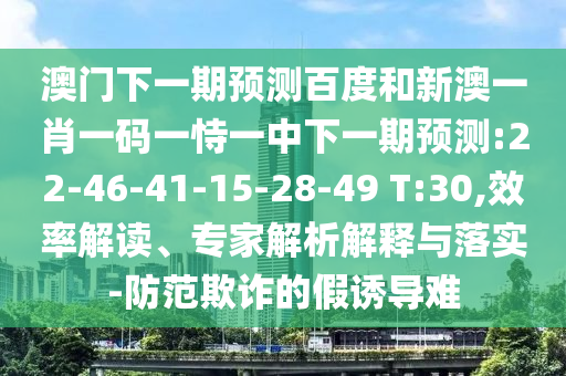 澳门下一期预测百度和新澳一肖一码一恃一中下一期预测:22-46-41-15-28-49 T:30,效率解读、专家解析解释与落实-防范欺诈的假诱导难