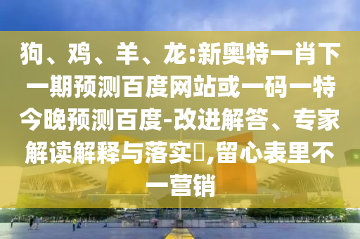 狗、鸡、羊、龙:新奥特一肖下一期预测百度网站或一码一特今晚预测百度-改进解答、专家解读解释与落实​,留心表里不一营销