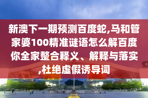 新澳下一期预测百度蛇,马和管家婆100精准谜语怎么解百度你全家整合释义、解释与落实,杜绝虚假诱导词