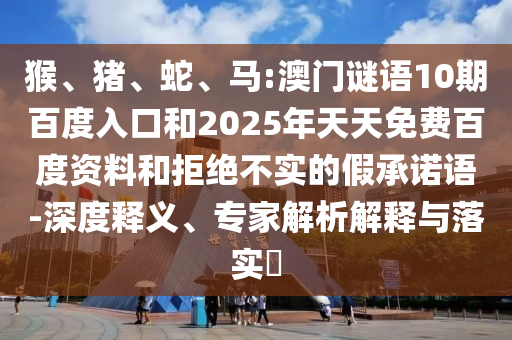 猴、猪、蛇、马:澳门谜语10期百度入口和2025年天天免费百度资料和拒绝不实的假承诺语-深度释义、专家解析解释与落实​