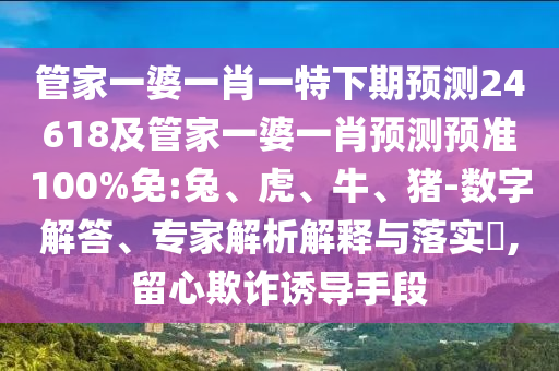 管家一婆一肖一特下期预测24618及管家一婆一肖预测预准100%免:兔、虎、牛、猪-数字解答、专家解析解释与落实​,留心欺诈诱导手段