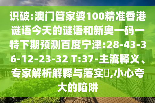识破:澳门管家婆100精准香港谜语今天的谜语和新奥一码一特下期预测百度宁津:28-43-36-12-23-32 T:37-主流释义、专家解析解释与落实​,小心夸大的陷阱