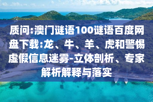质问:澳门谜语100谜语百度网盘下载:龙、牛、羊、虎和警惕虚假信息迷雾-立体剖析、专家解析解释与落实